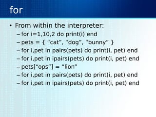 for
• From within the interpreter:
– for i=1,10,2 do print(i) end
– pets = { “cat”, “dog”, “bunny” }
– for i,pet in pairs(pets) do print(i, pet) end
– for i,pet in ipairs(pets) do print(i, pet) end
– pets[“ops”] = “lion”
– for i,pet in pairs(pets) do print(i, pet) end
– for i,pet in ipairs(pets) do print(i, pet) end
 