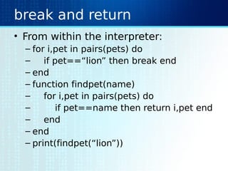 break and return
• From within the interpreter:
– for i,pet in pairs(pets) do
– if pet==“lion” then break end
– end
– function findpet(name)
– for i,pet in pairs(pets) do
– if pet==name then return i,pet end
– end
– end
– print(findpet(“lion”))
 