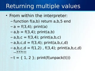 Returning multiple values
• From within the interpreter:
– function f(a,b) return a,b,5 end
– a = f(3,4); print(a)
– a,b = f(3,4); print(a,b)
– a,b,c = f(3,4); print(a,b,c)
– a,b,c,d = f(3,4); print(a,b,c,d)
– a,b,c,d = f(1,2) , f(3,4); print(a,b,c,d)
--???!!!
– t = { 1, 2 }; print(f(unpack(t)))
 