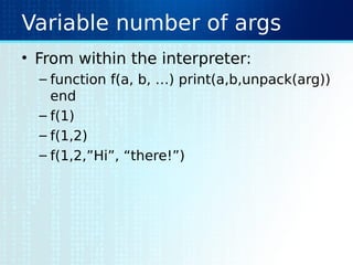 Variable number of args
• From within the interpreter:
– function f(a, b, …) print(a,b,unpack(arg))
end
– f(1)
– f(1,2)
– f(1,2,”Hi”, “there!”)
 