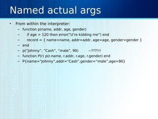 Named actual args
• From within the interpreter:
– function p(name, addr, age, gender)
– if age > 120 then error(“U’re kidding me”) end
– record = { name=name, addr=addr, age=age, gender=gender }
– end
– p(“Johnny”, “Cash”, “male”, 90) --???!!!
– function P(r) p(r.name, r.addr, r.age, r.gender) end
– P{name=“Johnny”,addr=“Cash”,gender=“male”,age=90}
 