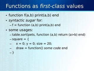 Functions as first-class values
• function f(a,b) print(a,b) end
• syntactic sugar for:
– f = function (a,b) print(a,b) end
• some usages:
– table.sort(pets, function (a,b) return (a>b) end)
– square = {
– x = 0; y = 0; size = 20;
– draw = function() some code end
– }
 