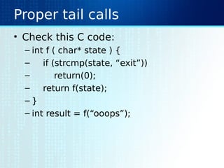 Proper tail calls
• Check this C code:
– int f ( char* state ) {
– if (strcmp(state, “exit”))
– return(0);
– return f(state);
– }
– int result = f(“ooops”);
 