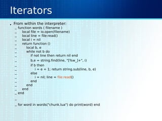 Iterators
• From within the interpreter:
– function words ( filename )
– local file = io.open(filename)
– local line = file:read()
– local i = nil
– return function ()
– local b, e
– while not b do
– if not line then return nil end
– b,e = string.find(line, "[%w_]+", i)
– if b then
– i = e + 1; return string.sub(line, b, e)
– else
– i = nil; line = file:read()
– end
– end
– end
– end
–
– for word in words("chunk.lua") do print(word) end
 