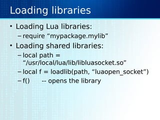 Loading libraries
• Loading Lua libraries:
– require “mypackage.mylib”
• Loading shared libraries:
– local path =
“/usr/local/lua/lib/libluasocket.so”
– local f = loadlib(path, “luaopen_socket”)
– f() -- opens the library
 