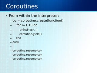 Coroutines
• From within the interpreter:
– co = coroutine.create(function()
– for i=1,10 do
– print("co", i)
– coroutine.yield()
– end
– end)
–
– coroutine.resume(co)
– coroutine.resume(co)
– coroutine.resume(co)
 