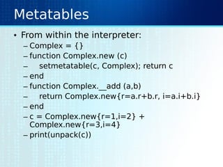 Metatables
• From within the interpreter:
– Complex = {}
– function Complex.new (c)
– setmetatable(c, Complex); return c
– end
– function Complex.__add (a,b)
– return Complex.new{r=a.r+b.r, i=a.i+b.i}
– end
– c = Complex.new{r=1,i=2} +
Complex.new{r=3,i=4}
– print(unpack(c))
 