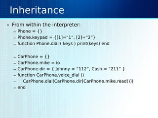 Inheritance
• From within the interpreter:
– Phone = {}
– Phone.keypad = {[1]=“1”, [2]=“2”}
– function Phone.dial ( keys ) print(keys) end
– CarPhone = {}
– CarPhone.mike = io
– CarPhone.dir = { Johnny = “112”, Cash = “211” }
– function CarPhone.voice_dial ()
– CarPhone.dial(CarPhone.dir[CarPhone.mike.read()])
– end
 