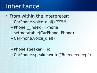 Inheritance
• From within the interpreter:
– CarPhone.voice_dial() ???!!!
– Phone.__index = Phone
– setmetatable(CarPhone, Phone)
– CarPhone.voice_dial()
– Phone.speaker = io
– CarPhone.speaker.write(“Beeeeeeeeep”)
 