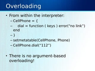 Overloading
• From within the interpreter:
– CellPhone = {
– dial = function ( keys ) error(“no link”)
end
– }
– setmetatable(CellPhone, Phone)
– CellPhone.dial(“112”)
• There is no argument-based
overloading!
 