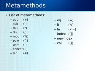 Metamethods
• List of metamethods:
– add (+)
– sub (-)
– mul (*)
– div (/)
– mod (%)
– pow (^)
– unm (-)
– concat (..)
– len (#)
– eq (=)
– lt (<)
– le (<=)
– index ([])
– newindex
– call (())
 