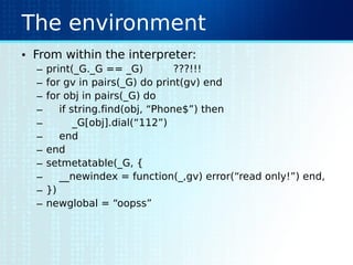 The environment
• From within the interpreter:
– print(_G._G == _G) ???!!!
– for gv in pairs(_G) do print(gv) end
– for obj in pairs(_G) do
– if string.find(obj, “Phone$”) then
– _G[obj].dial(“112”)
– end
– end
– setmetatable(_G, {
– __newindex = function(_,gv) error(“read only!”) end,
– })
– newglobal = “oopss”
 