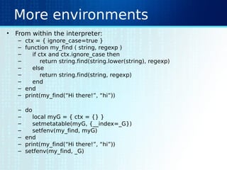 More environments
• From within the interpreter:
– ctx = { ignore_case=true }
– function my_find ( string, regexp )
– if ctx and ctx.ignore_case then
– return string.find(string.lower(string), regexp)
– else
– return string.find(string, regexp)
– end
– end
– print(my_find(“Hi there!”, “hi”))
– do
– local myG = { ctx = {} }
– setmetatable(myG, {__index=_G})
– setfenv(my_find, myG)
– end
– print(my_find(“Hi there!”, “hi”))
– setfenv(my_find, _G)
 