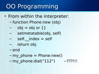 OO Programming
• From within the interpreter:
– function Phone:new (obj)
– obj = obj or {}
– setmetatable(obj, self)
– self.__index = self
– return obj
– end
– my_phone = Phone:new()
– my_phone:dial(“112”) --???!!!
 