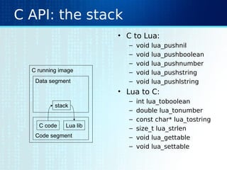 C API: the stack
• C to Lua:
– void lua_pushnil
– void lua_pushboolean
– void lua_pushnumber
– void lua_pushstring
– void lua_pushlstring
• Lua to C:
– int lua_toboolean
– double lua_tonumber
– const char* lua_tostring
– size_t lua_strlen
– void lua_gettable
– void lua_settable
C running image
Data segment
Code segment
stack
C code Lua lib
 