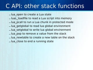 C API: other stack functions
– lua_open to create a Lua state
– luaL_loadfile to read a Lua script into memory
– lua_pcall to run a Lua chunk in protected mode
– lua_getglobal to read lua global environment
– lua_setglobal to write lua global environment
– lua_pop to remove a value from the stack
– lua_newtable to create a new table on the stack
– lua_close to end a running state
 