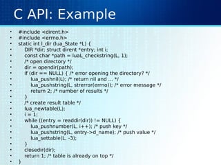C API: Example
• #include <dirent.h>
• #include <errno.h>
• static int l_dir (lua_State *L) {
• DIR *dir; struct dirent *entry; int i;
• const char *path = luaL_checkstring(L, 1);
• /* open directory */
• dir = opendir(path);
• if (dir == NULL) { /* error opening the directory? */
• lua_pushnil(L); /* return nil and ... */
• lua_pushstring(L, strerror(errno)); /* error message */
• return 2; /* number of results */
• }
• /* create result table */
• lua_newtable(L);
• i = 1;
• while ((entry = readdir(dir)) != NULL) {
• lua_pushnumber(L, i++); /* push key */
• lua_pushstring(L, entry->d_name); /* push value */
• lua_settable(L, -3);
• }
• closedir(dir);
• return 1; /* table is already on top */
• }
 