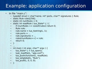 Example: application configuration
• In file “main.c”:
– typedef struct { char*name, int* ports, char** signatures } Rule;
– static Rule rules[256];
– static int numRules = 0;
– static int readRule ( lua_State* L ) {
– if (numRules == sizeof(rules)) return 0;
– Rule rule;
– rule.name = lua_tostring(L, 1);
– rule.ports = …
– rule.signatures = …
– rules[numRules++] = rule;
– return 0;
– }
– …
– int main ( int argc, char** argv ) {
– lua_State* L = lua_open();
– luaL_loadfile(L, “app.conf”);
– lua_pushcfunction(L, readRule);
– lua_setglobal(L, “Rule”);
– lua_pcall(L, 0, 0, 0);
– }
 
