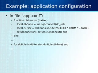 Example: application configuration
• In file “app.conf”:
– function dbIterator ( table )
– local dbConn = lua.sql.connect(db_url)
– local cursor = dbConn.execute(“SELECT * FROM “ .. table)
– return function() return cursor.next() end
– end
–
– for dbRule in dbIterator do Rule(dbRule) end
–
 