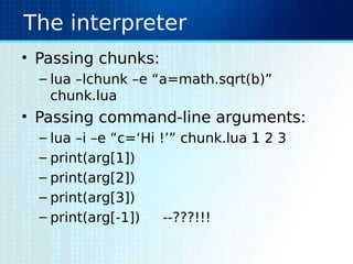 The interpreter
• Passing chunks:
– lua –lchunk –e “a=math.sqrt(b)”
chunk.lua
• Passing command-line arguments:
– lua –i –e “c=‘Hi !’” chunk.lua 1 2 3
– print(arg[1])
– print(arg[2])
– print(arg[3])
– print(arg[-1]) --???!!!
 