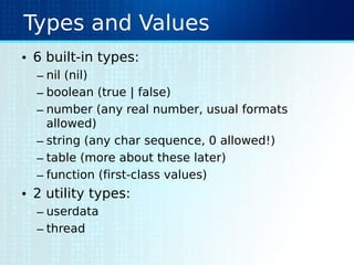 Types and Values
• 6 built-in types:
– nil (nil)
– boolean (true | false)
– number (any real number, usual formats
allowed)
– string (any char sequence, 0 allowed!)
– table (more about these later)
– function (first-class values)
• 2 utility types:
– userdata
– thread
 