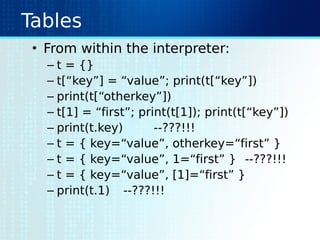 Tables
• From within the interpreter:
– t = {}
– t[“key”] = “value”; print(t[“key”])
– print(t[“otherkey”])
– t[1] = “first”; print(t[1]); print(t[“key”])
– print(t.key) --???!!!
– t = { key=“value”, otherkey=“first” }
– t = { key=“value”, 1=“first” } --???!!!
– t = { key=“value”, [1]=“first” }
– print(t.1) --???!!!
 