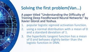 Solving the first problem(Van…)
A paper titled “Understanding the Difficulty of
Training Deep Feedforward Neural Networks” by
Xavier Glorot and Yoshua.
1. popular logistic sigmoid activation function.
2. using a normal distribution with a mean of 0
and a standard deviation of 1.
3. the hyperbolic tangent function has a mean
of 0 and behaves slightly better than the
logistic function in DNN.
 
