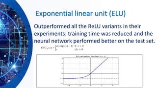 Exponential linear unit (ELU)
• Outperformed all the ReLU variants in their
experiments: training time was reduced and the
neural network performed better on the test set.
 