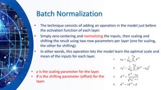 Batch Normalization
• The technique consists of adding an operation in the model just before
the activation function of each layer.
• Simply zero-centering and normalizing the inputs, then scaling and
shifting the result using two new parameters per layer (one for scaling,
the other for shifting).
• In other words, this operation lets the model learn the optimal scale and
mean of the inputs for each layer.
• γ is the scaling parameter for the layer.
• β is the shifting parameter (offset) for the
layer.
 