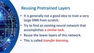 Reusing Pretrained Layers
• It is generally not a good idea to train a very
large DNN from scratch.
• Try to find an existing neural network that
accomplishes a similar task.
• Reuse the lower layers of this network.
• This is called transfer learning.
 