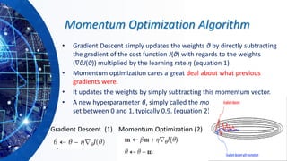 Momentum Optimization Algorithm
• Gradient Descent simply updates the weights θ by directly subtracting
the gradient of the cost function J(θ) with regards to the weights
(∇θJ(θ)) multiplied by the learning rate η (equation 1)
• Momentum optimization cares a great deal about what previous
gradients were.
• It updates the weights by simply subtracting this momentum vector.
• A new hyperparameter β, simply called the momentum, which must be
set between 0 and 1, typically 0.9. (equation 2)
Gradient Descent (1) Momentum Optimization (2)
 