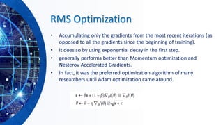 RMS Optimization
• Accumulating only the gradients from the most recent iterations (as
opposed to all the gradients since the beginning of training).
• It does so by using exponential decay in the first step.
• generally performs better than Momentum optimization and
Nesterov Accelerated Gradients.
• In fact, it was the preferred optimization algorithm of many
researchers until Adam optimization came around.
 