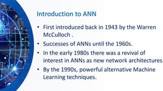 Introduction to ANN
• First introduced back in 1943 by the Warren
McCulloch .
• Successes of ANNs until the 1960s.
• In the early 1980s there was a revival of
interest in ANNs as new network architectures.
• By the 1990s, powerful alternative Machine
Learning techniques.
 