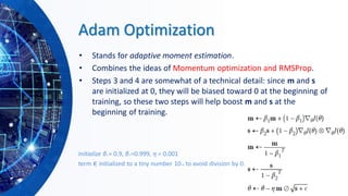 Adam Optimization
• Stands for adaptive moment estimation.
• Combines the ideas of Momentum optimization and RMSProp.
• Steps 3 and 4 are somewhat of a technical detail: since m and s
are initialized at 0, they will be biased toward 0 at the beginning of
training, so these two steps will help boost m and s at the
beginning of training.
Initialize β1 = 0.9, β2 =0.999, η = 0.001
term ϵ initialized to a tiny number 10–8 to avoid division by 0.
 