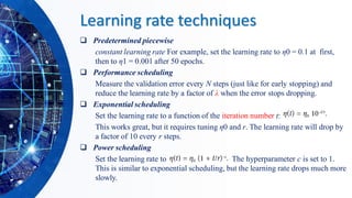 Learning rate techniques
❑ Predetermined piecewise
constant learning rate For example, set the learning rate to η0 = 0.1 at first,
then to η1 = 0.001 after 50 epochs.
❑ Performance scheduling
Measure the validation error every N steps (just like for early stopping) and
reduce the learning rate by a factor of λ when the error stops dropping.
❑ Exponential scheduling
Set the learning rate to a function of the iteration number t:
This works great, but it requires tuning η0 and r. The learning rate will drop by
a factor of 10 every r steps.
❑ Power scheduling
Set the learning rate to η(t) = η0 (1 + t/r)–c The hyperparameter c is set to 1.
This is similar to exponential scheduling, but the learning rate drops much more
slowly.
 