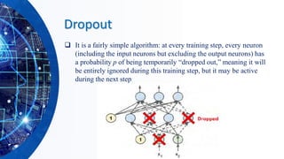 Dropout
❑ It is a fairly simple algorithm: at every training step, every neuron
(including the input neurons but excluding the output neurons) has
a probability p of being temporarily “dropped out,” meaning it will
be entirely ignored during this training step, but it may be active
during the next step
 