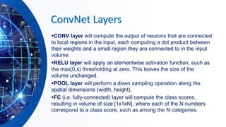 ConvNet Layers
▪CONV layer will compute the output of neurons that are connected
to local regions in the input, each computing a dot product between
their weights and a small region they are connected to in the input
volume.
▪RELU layer will apply an elementwise activation function, such as
the max(0,x) thresholding at zero. This leaves the size of the
volume unchanged.
▪POOL layer will perform a down sampling operation along the
spatial dimensions (width, height).
▪FC (i.e. fully-connected) layer will compute the class scores,
resulting in volume of size [1x1xN], where each of the N numbers
correspond to a class score, such as among the N categories.
 