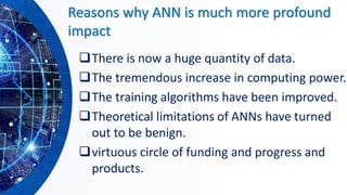 Reasons why ANN is much more profound
impact
❑There is now a huge quantity of data.
❑The tremendous increase in computing power.
❑The training algorithms have been improved.
❑Theoretical limitations of ANNs have turned
out to be benign.
❑virtuous circle of funding and progress and
products.
 