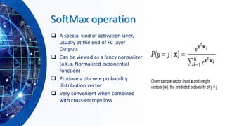 SoftMax operation
❑ A special kind of activation layer,
usually at the end of FC layer
Outputs
❑ Can be viewed as a fancy normalizer
(a.k.a. Normalized exponential
function)
❑ Produce a discrete probability
distribution vector
❑ Very convenient when combined
with cross-entropy loss
 