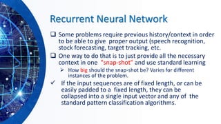 Recurrent Neural Network
❑ Some problems require previous history/context in order
to be able to give proper output (speech recognition,
stock forecasting, target tracking, etc.
❑ One way to do that is to just provide all the necessary
context in one "snap-shot" and use standard learning
➢ How big should the snap-shot be? Varies for different
instances of the problem.
✓ If the input sequences are of fixed length, or can be
easily padded to a fixed length, they can be
collapsed into a single input vector and any of the
standard pattern classification algorithms.
 
