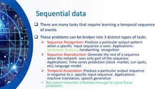 Sequential data
❑ There are many tasks that require learning a temporal sequence
of events
❑ These problems can be broken into 3 distinct types of tasks
➢ Sequence Recognition: Produce a particular output pattern
when a specific input sequence is seen. Applications:
Sentiment Analysis, handwriting recognition
➢ Sequence Reproduction: Generate the rest of a sequence
when the network sees only part of the sequence.
Applications: Time series prediction (stock market, sun spots,
etc), language model.
➢ Temporal Association: Produce a particular output sequence
in response to a specific input sequence. Applications:
machine translation, speech generation
✓ Recurrent networks is flexible enough to solve these
problems.
 