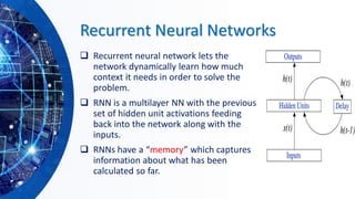 Recurrent Neural Networks
❑ Recurrent neural network lets the
network dynamically learn how much
context it needs in order to solve the
problem.
❑ RNN is a multilayer NN with the previous
set of hidden unit activations feeding
back into the network along with the
inputs.
❑ RNNs have a “memory” which captures
information about what has been
calculated so far.
 