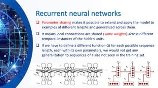 Recurrent neural networks
❑ Parameter sharing makes it possible to extend and apply the model to
examples of different lengths and generalized across them.
❑ It means local connections are shared (same weights) across different
temporal instances of the hidden units.
❑ If we have to define a different function Gt for each possible sequence
length, each with its own parameters, we would not get any
generalization to sequences of a size not seen in the training set.
 