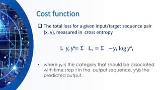 Cost function
❑ The total loss for a given input/target sequence pair
(x, y), measured in cross entropy
L y, y^= Σ Lt = Σ −yt log y^t
• where yt is the category that should be associated
with time step t in the output sequence. y^tis the
predicted output.
 