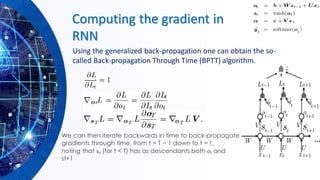 Computing the gradient in
RNN
Using the generalized back-propagation one can obtain the so-
called Back-propagation Through Time (BPTT) algorithm.
We can then iterate backwards in time to back-propagate
gradients through time, from t = T − 1 down to t = 1,
noting that st (for t < T) has as descendants both ot and
st+1
 