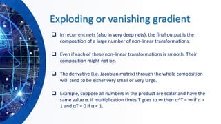 Exploding or vanishing gradient
❑ In recurrent nets (also in very deep nets), the final output is the
composition of a large number of non-linear transformations.
❑ Even if each of these non-linear transformations is smooth. Their
composition might not be.
❑ The derivative (i.e. Jacobian matrix) through the whole composition
will tend to be either very small or very large.
❑ Example, suppose all numbers in the product are scalar and have the
same value α. If multiplication times T goes to ∞ then α^T = ∞ if α >
1 and αT = 0 if α < 1.
 