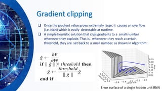 Gradient clipping
❑ Once the gradient value grows extremely large, it causes an overflow
(i.e. NaN) which is easily detectable at runtime.
❑ A simple heuristic solution that clips gradients to a small number
whenever they explode. That is, whenever they reach a certain
threshold, they are set back to a small number. as shown in Algorithm:
Error surface of a single hidden unit RNN
 