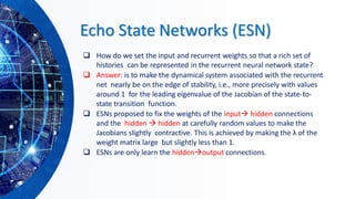 Echo State Networks (ESN)
❑ How do we set the input and recurrent weights so that a rich set of
histories can be represented in the recurrent neural network state?
❑ Answer: is to make the dynamical system associated with the recurrent
net nearly be on the edge of stability, i.e., more precisely with values
around 1 for the leading eigenvalue of the Jacobian of the state-to-
state transition function.
❑ ESNs proposed to fix the weights of the input→ hidden connections
and the hidden → hidden at carefully random values to make the
Jacobians slightly contractive. This is achieved by making the λ of the
weight matrix large but slightly less than 1.
❑ ESNs are only learn the hidden→output connections.
 