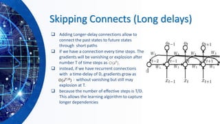 Skipping Connects (Long delays)
❑ Adding Longer-delay connections allow to
connect the past states to future states
through short paths
❑ if we have a connection every time steps. The
gradients will be vanishing or explosion after
number T of time steps as O(hT).
❑ instead, if we have recurrent connections
with a time-delay of D, gradients grow as
O(fiT/D) without vanishing but still may
explosion at T.
❑ because the number of effective steps is T/D.
This allows the learning algorithm to capture
longer dependencies
 