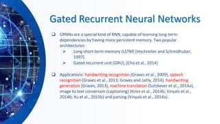 Gated Recurrent Neural Networks
❑ GRNNs are a special kind of RNN, capable of learning long-term
dependencies by having more persistent memory. Two popular
architectures:
➢ Long short-term memory (LSTM) [Hochreiter and Schmidhuber,
1997].
➢ Gated recurrent unit (GRU), [Cho et al., 2014]
❑ Applications: handwriting recognition (Graves et al., 2009), speech
recognition (Graves et al., 2013; Graves and Jaitly, 2014), handwriting
generation (Graves, 2013), machine translation (Sutskever et al., 2014a),
image to text conversion (captioning) (Kiros et al., 2014b; Vinyals et al.,
2014b; Xu et al., 2015b) and parsing (Vinyals et al., 2014a).
 